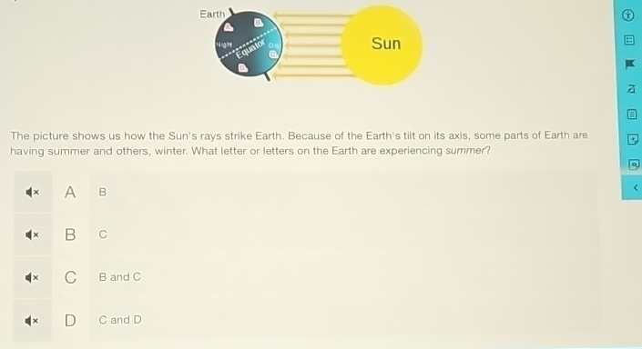 a
a
The picture shows us how the Sun's rays strike Earth. Because of the Earth's tilt on its axis, some parts of Earth are *
having summer and others, winter. What letter or letters on the Earth are experiencing summer?
A B
B C
C B and C
D C and D