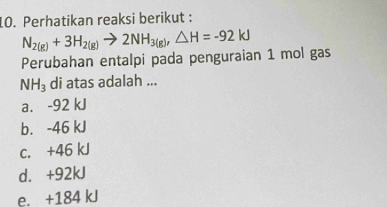 Perhatikan reaksi berikut :
N_2(g)+3H_2(g)to 2NH_3(g), △ H=-92kJ
Perubahan entalpi pada penguraian 1 mol gas
NH_3 di atas adalah ...
a. -92 kJ
b. -46 kJ
c. +46 kJ
d. +92kJ
e. +184 kJ