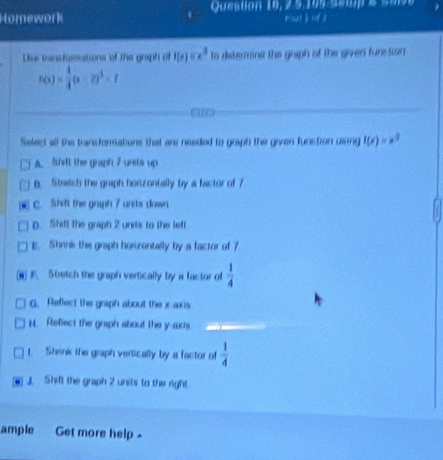 Question 10, 2.9,105 Semp & 588
Homework NuH BXY| 
Diur cansfossations of the graph of f(x)=x^3 to determina the graph of the giver funstion
h(x)= 1/4 (x-2)^3=7
Seles all the transformations that are needed to graph the given funstion uling f(x)=x^3
A. Shift the graph 7 uets up
B. Stach the graph honizontally by a factor of 7
- C. Shift the graph 7 units down
D. Shifl the graph 2 units to the leff
E. Shrnk the graph horizontally by a factor of 7
F. Stretch the graph vertically by a factor of  1/4 
G. Reflect the graph about the x -ac i
H. Refect the graph about the y-axis.
1 Shrink the graph vertically by a factor of  1/4 
J. Shift the graph 2 units to the right
ample Get more help -