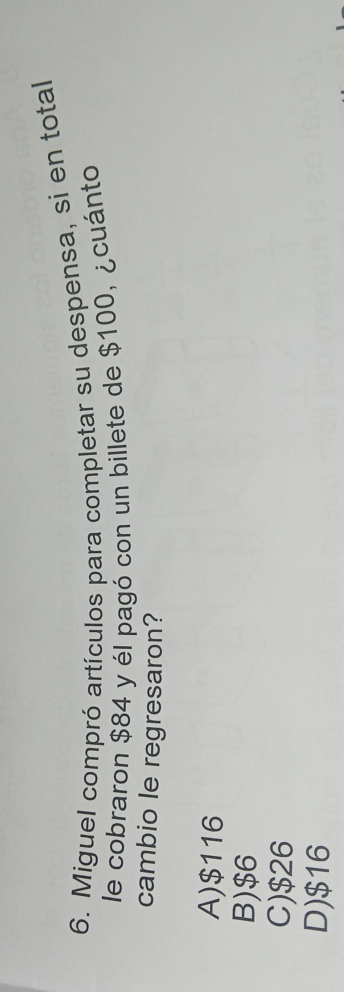 Miguel compró artículos para completar su despensa, si en total
le cobraron $84 y él pagó con un billete de $100, ¿cuánto
cambio le regresaron?
A) $116
B) $6
C) $26
D) $16