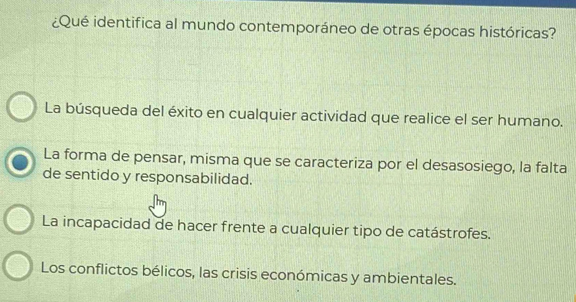 ¿Qué identifica al mundo contemporáneo de otras épocas históricas?
La búsqueda del éxito en cualquier actividad que realice el ser humano.
La forma de pensar, misma que se caracteriza por el desasosiego, la falta
de sentido y responsabilidad.
La incapacidad de hacer frente a cualquier tipo de catástrofes.
Los conflictos bélicos, las crisis económicas y ambientales.