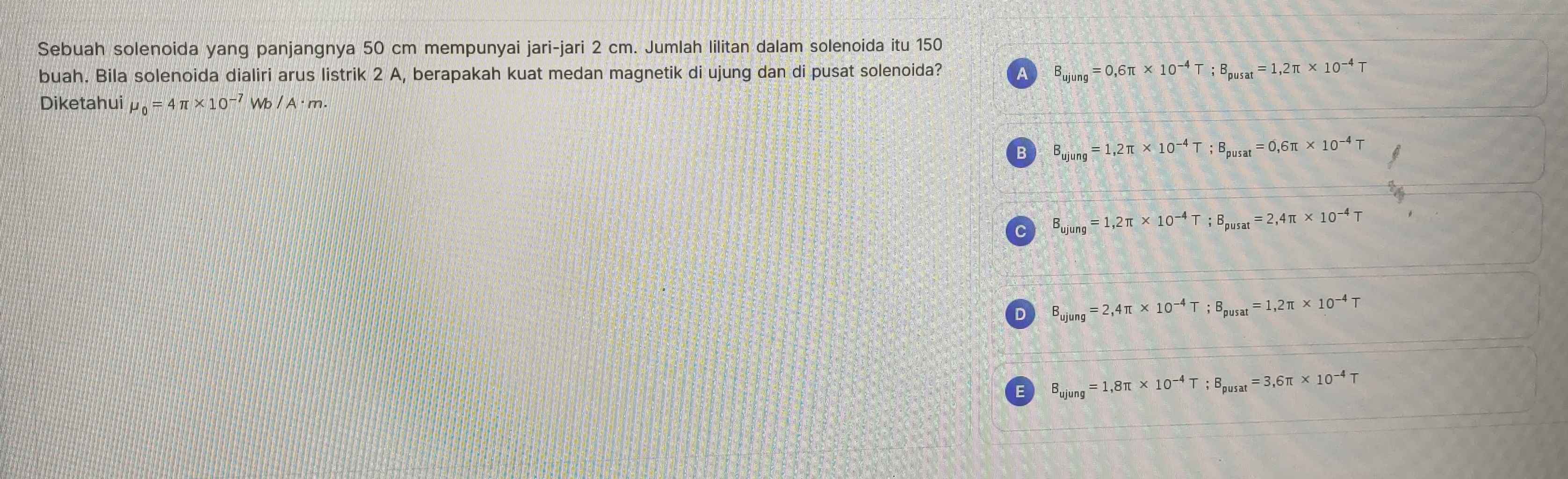 Sebuah solenoida yang panjangnya 50 cm mempunyai jari-jari 2 cm. Jumlah lilitan dalam solenoida itu 150
buah. Bila solenoida dialiri arus listrik 2 A, berapakah kuat medan magnetik di ujung dan di pusat solenoida? A B_ujung=0,6π * 10^(-4)T; B_pusat=1,2π * 10^(-4)T
Diketahui mu _0=4π * 10^(-7)Wb/A· m.
B B_ujung=1,2π * 10^(-4)T; B_pusat=0,6π * 10^(-4)T
C B_ujung=1,2π * 10^(-4)T; B_pusat=2,4π * 10^(-4)T
D B_ujung=2,4π * 10^(-4)T; B_pusat=1,2π * 10^(-4)T
E B_ujung=1,8π * 10^(-4)T; B_pusat=3,6π * 10^(-4) T