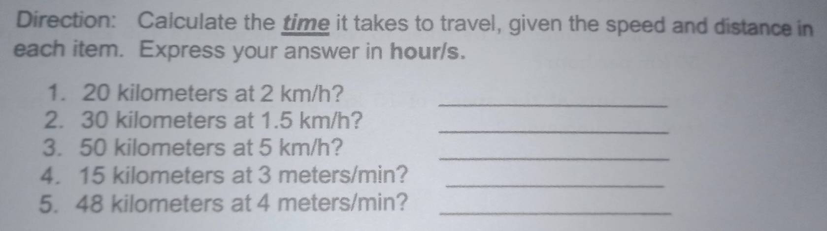 Direction: Calculate the time it takes to travel, given the speed and distance in 
each item. Express your answer in hour/s. 
_ 
1. 20 kilometers at 2 km/h? 
_ 
2. 30 kilometers at 1.5 km/h? 
_ 
3. 50 kilometers at 5 km/h? 
_ 
4. 15 kilometers at 3 meters/min? 
5. 48 kilometers at 4 meters/min?_