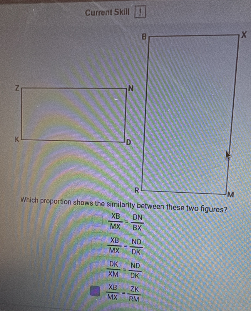 Current Skill 
Which proportion shows the similarity between these two figures?
 XB/MX = DN/BX 
 XB/MX = ND/DK 
 DK/XM = ND/DK 
 XB/MX = ZK/RM 