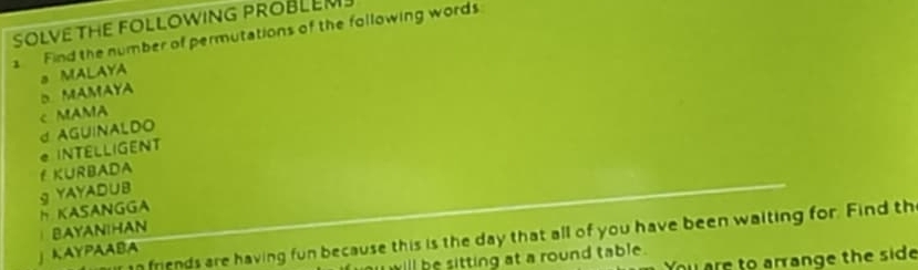 SOLVE THE FOLLOWING PROBLEM
1 Find the number of permutations of the following words
D MAMAYA a MALAYA
c MAMA
* INTELLIGENT d AGUINALDO
f KURBADA
HKASANGGA g YAYAD∪B
BAYANTHAN
In friends are having fun because this is the day that all of you have been waiting for. Find th
」 KAYPAABA
u are to arrange the side
u ill be sitting at a round table .