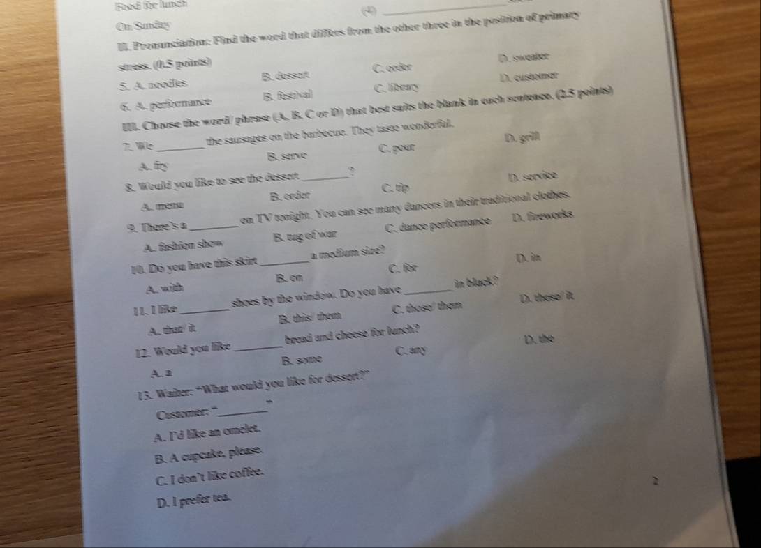 Food für lunch
(
_
On Sunday
II. Pronunciation: Find the word that differs from the other three in the position of primary
stress. (0.5 points)
5. A. noodles B. dassart C. order D. sweator
6. A. performance B. festival C. library D. customer
III. Choose the word/ phrase (A, B. C or D) that best suits the blank in each sentence. (2.5 points)
We_ the sausages on the barbecue. They taste wonderful.
A. firy B. serve C. pour D. grill
8. Would you like to see the dessert_ ?
A mom B. ordor C. tp D. service
9. There's a _on TV tonight. You can see many dancers in their traditional clothes.
A. fashion show B. tug of war C. dance performance D. fireworks
10. Do you have this skirt _a medium size?
D. im
A. with B. on C. for
11. I like _shoes by the window. Do you have _in black ?
A. that/it B. this/ them C. those/ them D. these/ it
D. the
12. Would you like_ bread and cheese for lunch?
C. any
A. a B. some
13. Waiter: “What would you like for dessert?”
Customer: "_
A. I'd like an omelet.
B. A cupcake, please.
C. I don’t like coffee.
D. I prefer tea.