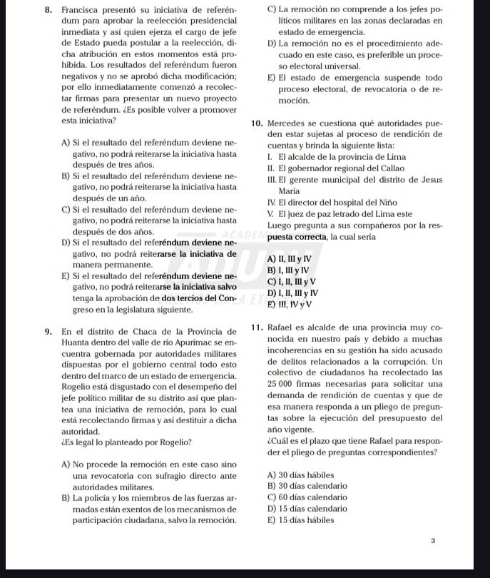 Francisca presentó su iniciativa de referén- C) La remoción no comprende a los jefes po-
dum para aprobar la reelección presidencial líticos militares en las zonas declaradas en
inmediata y así quien ejerza el cargo de jefe estado de emergencia.
de Estado pueda postular a la reelección, di- D) La remoción no es el procedimiento ade-
cha atribución en estos momentos está pro- cuado en este caso, es preferible un proce-
hibida. Los resultados del referéndum fueron so electoral universal.
negativos y no se aprobó dicha modificación; E) El estado de emergencia suspende todo
por ello inmediatamente comenzó a recolec- proceso electoral, de revocatoria o de re-
tar firmas para presentar un nuevo proyecto moción.
de referéndum. ¿Es posible volver a promover
esta iniciativa? 10. Mercedes se cuestiona qué autoridades pue-
den estar sujetas al proceso de rendición de
A) Si el resultado del referéndum deviene ne- cuentas y brinda la siguiente lista:
gativo, no podrá reiterarse la iniciativa hasta I. El alcalde de la provincia de Lima
después de tres años. II. El gobernador regional del Callao
B) Si el resultado del referéndum deviene ne- III. El gerente municipal del distrito de Jesus
gativo, no podrá reiterarse la iniciativa hasta María
después de un año. IV. El director del hospital del Niño
C) Si el resultado del referéndum deviene ne- V El juez de paz letrado del Lima este
gativo, no podrá reiterarse la iniciativa hasta Luego pregunta a sus compañeros por la res-
después de dos años.
D) Si el resultado del referéndum deviene ne- puesta correcta, la cual sería
gativo, no podrá reiterarse la iniciativa de
manera permanente. A) II, III y lV
E) Si el resultado del referéndum deviene ne- C) I, II, II y V B) I,Ⅲy I
gativo, no podrá reiterarse la iniciativa salvo
tenga la aprobación de dos tercios del Con- E) III, IV y V D) I, ll, IIl y Ⅳ
greso en la legislatura siguiente.
9. En el distrito de Chaca de la Provincia de 11. Rafael es alcalde de una provincia muy co-
Huanta dentro del valle de río Apurímac se en- nocida en nuestro país y debido a muchas
cuentra gobernada por autoridades militares incoherencias en su gestión ha sido acusado
dispuestas por el gobierno central todo esto de delitos relacionados a la corrupción. Un
dentro del marco de un estado de emergencia. colectivo de ciudadanos ha recolectado las
Rogelio está disgustado con el desempeño del 25 000 firmas necesarias para solicitar una
jefe político militar de su distrito así que plan- demanda de rendición de cuentas y que de
tea una iniciativa de remoción, para lo cual esa manera responda a un pliego de pregun-
está recolectando firmas y así destituir a dicha tas sobre la ejecución del presupuesto del
autoridad. año vigente.
¿Es legal lo planteado por Rogelio? ¿Cuál es el plazo que tiene Rafael para respon-
der el pliego de preguntas correspondientes?
A) No procede la remoción en este caso sino
una revocatoria con sufragio directo ante A) 30 días hábiles
autoridades militares. B) 30 días calendario
B) La policía y los miembros de las fuerzas ar- C) 60 días calendario
madas están exentos de los mecanismos de D) 15 días calendario
participación ciudadana, salvo la remoción. E) 15 días hábiles
3