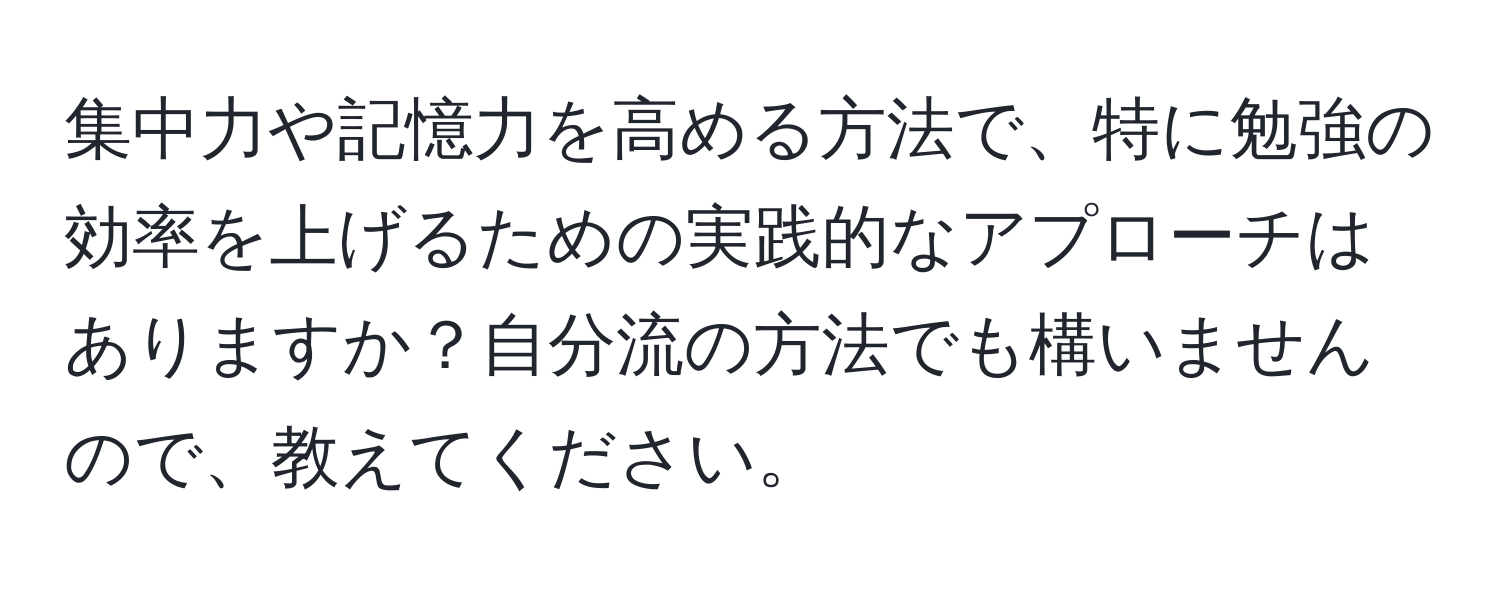 集中力や記憶力を高める方法で、特に勉強の効率を上げるための実践的なアプローチはありますか？自分流の方法でも構いませんので、教えてください。