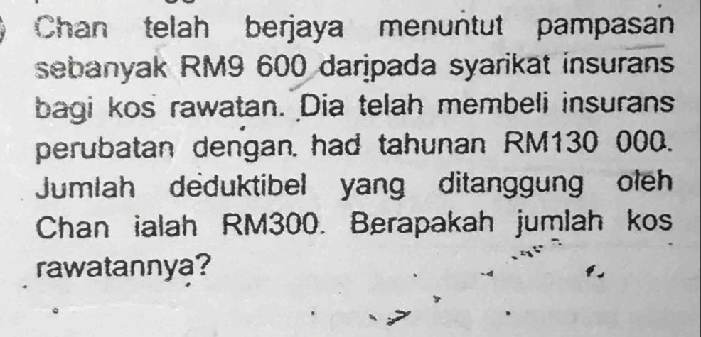 Chan telah berjaya menuntut pampasan 
sebanyak RM9 600 daripada syarikat insurans 
bagi kos rawatan. Dia telah membeli insurans 
perubatan dengan. had tahunan RM130 000. 
Jumlah deduktibel yang ditanggung oleh 
Chan ialah RM300. Berapakah jumlah kos 
rawatannya?