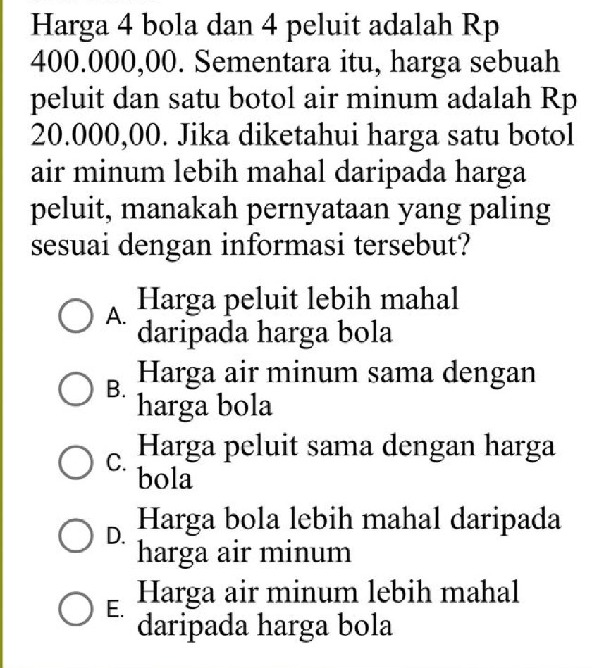 Harga 4 bola dan 4 peluit adalah Rp
400.000,00. Sementara itu, harga sebuah
peluit dan satu botol air minum adalah Rp
20.000,00. Jika diketahui harga satu botol
air minum lebih mahal daripada harga
peluit, manakah pernyataan yang paling
sesuai dengan informasi tersebut?
A.
Harga peluit lebih mahal
daripada harga bola
B. Harga air minum sama dengan
harga bola
C. Harga peluit sama dengan harga
bola
Harga bola lebih mahal daripada
harga air minum
E. Harga air minum lebih mahal
daripada harga bola