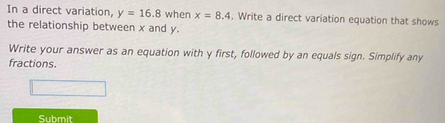 In a direct variation, y=16.8 when x=8.4. Write a direct variation equation that shows 
the relationship between x and y. 
Write your answer as an equation with y first, followed by an equals sign. Simplify any 
fractions. 
Submit