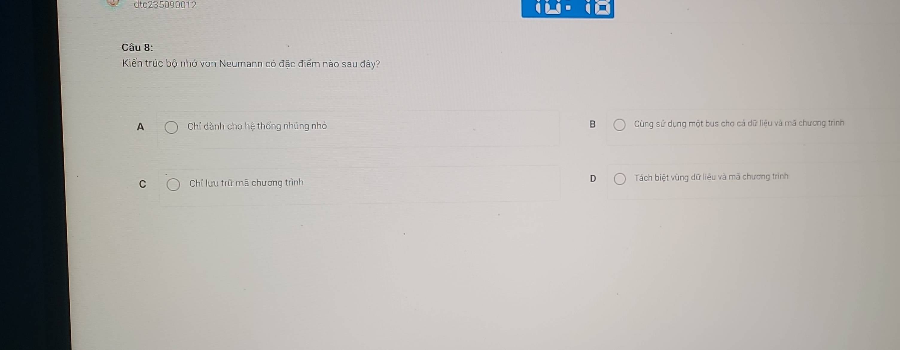 dtc235090012
(.
Câu 8:
Kiến trúc bộ nhớ von Neumann có đặc điểm nào sau đây?
A Chỉ dành cho hệ thống nhúng nhỏ B Cùng sử dụng một bus cho cá dữ liệu và mã chương trình
D
C Chỉ lưu trữ mã chương trình Tách biệt vùng dữ liệu và mã chương trình