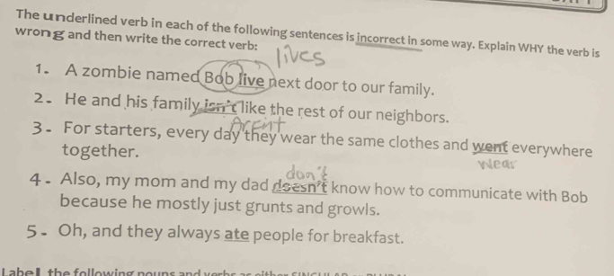 wrong and then write the correct verb: The underlined verb in each of the following sentences is incorrect in some way. Explain WHY the verb is 
1. A zombie named Bob live next door to our family. 
2. He and his family isn't like the rest of our neighbors. 
3. For starters, every day they wear the same clothes and went everywhere 
together. 
4 . Also, my mom and my dad doesn't know how to communicate with Bob 
because he mostly just grunts and growls. 
5. Oh, and they always ate people for breakfast. 
L a b e t h e e l o w in g noun s