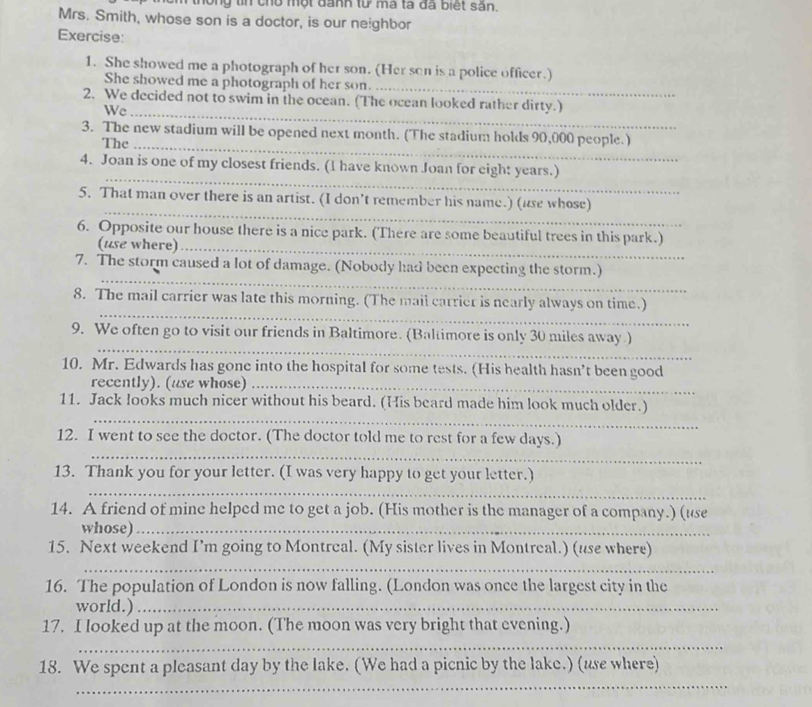 ông tin chổ một đanh từ mà ta đã biết săn. 
Mrs. Smith, whose son is a doctor, is our neighbor 
Exercise: 
_ 
1. She showed me a photograph of her son. (Her son is a police officer.) 
She showed me a photograph of her son. 
2. We decided not to swim in the ocean. (The ocean looked rather dirty.) 
We_ 
3. The new stadium will be opened next month. (The stadium holds 90,000 people.) 
The_ 
_ 
4. Joan is one of my closest friends. (I have known Joan for eight years.) 
_ 
5. That man over there is an artist. (I don’t remember his name.) (use whose) 
6. Opposite our house there is a nice park. (There are some beautiful trees in this park.) 
(use where)_ 
_ 
7. The storm caused a lot of damage. (Nobody had been expecting the storm.) 
_ 
8. The mail carrier was late this morning. (The mail carrier is nearly always on time.) 
_ 
9. We often go to visit our friends in Baltimore. (Baltimore is only 30 miles away ) 
10. Mr. Edwards has gone into the hospital for some tests. (His health hasn’t been good 
recently). (use whose)_ 
_ 
11. Jack looks much nicer without his beard. (His beard made him look much older.) 
_ 
12. I went to see the doctor. (The doctor told me to rest for a few days.) 
13. Thank you for your letter. (I was very happy to get your letter.) 
_ 
14. A friend of mine helped me to get a job. (His mother is the manager of a company.) (use 
whose)_ 
15. Next weekend I’m going to Montreal. (My sister lives in Montreal.) (use where) 
_ 
16. The population of London is now falling. (London was once the largest city in the 
world.)_ 
17. I looked up at the moon. (The moon was very bright that evening.) 
_ 
_ 
18. We spent a pleasant day by the lake. (We had a picnic by the lake.) (use where)