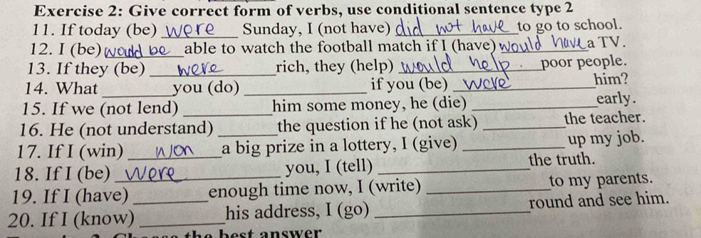 Give correct form of verbs, use conditional sentence type 2 
11. If today (be) _Sunday, I (not have)_ 
to go to school. 
12. I (be) _able to watch the football match if I (have)w_ a TV. 
13. If they (be) _rich, they (help)_ 
poor people. 
14. What_ you (do) _if you (be) _him? 
15. If we (not lend) _him some money, he (die) _early. 
16. He (not understand) _the question if he (not ask) _the teacher. 
17. If I (win) _a big prize in a lottery, I (give)_ 
up my job. 
18. If I (be) _you, I (tell) _the truth. 
19. If I (have) enough time now, I (write) _to my parents. 
20. If I (know)_ _his address, I (go) _round and see him.