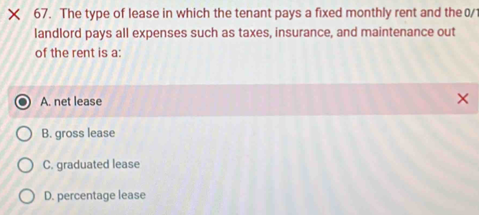 The type of lease in which the tenant pays a fixed monthly rent and the 0/1
landlord pays all expenses such as taxes, insurance, and maintenance out
of the rent is a:
A. net lease ×
B. gross lease
C. graduated lease
D. percentage lease