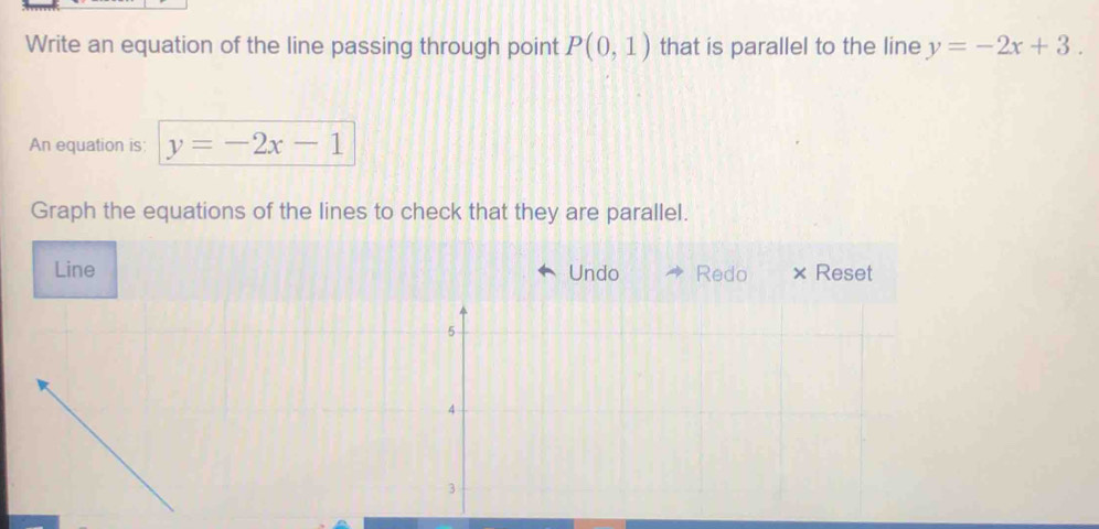 Write an equation of the line passing through point P(0,1) that is parallel to the line y=-2x+3. 
An equation is: y=-2x-1
Graph the equations of the lines to check that they are parallel. 
Line Undo Redo × Reset