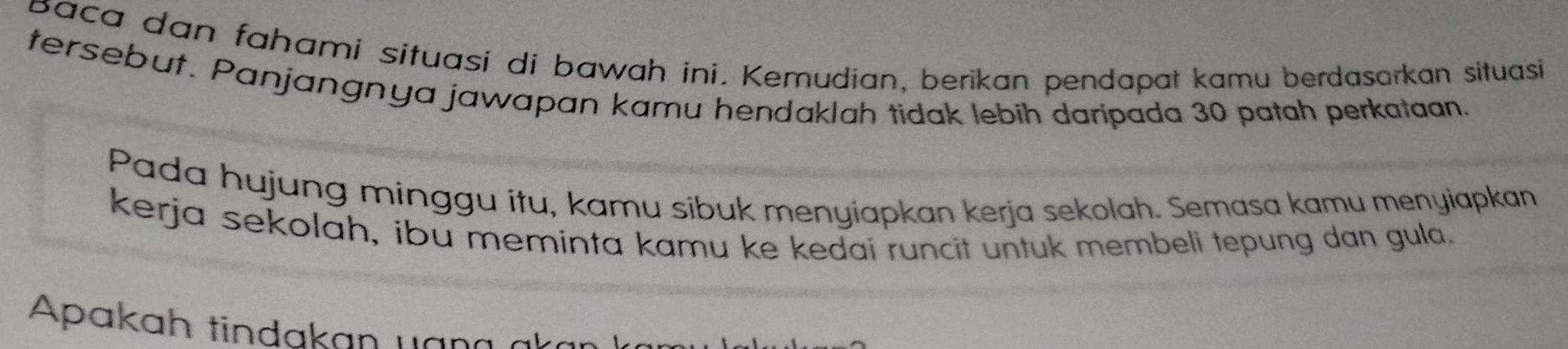 baca dan fahami situasi di bawah ini. Kemudian, berikan pendapat kamu berdasarkan situasi 
tersebut. Panjangnya jawapan kamu hendaklah tidak lebih daripada 30 patah perkataan. 
Pada hujung minggu itu, kamu sibuk menyiapkan kerja sekolah. Semasa kamu menyiapkan 
kerja sekolah, ibu meminta kamu ke kedai runcit untuk membeli tepung dan gula. 
Apakah tindakan uan