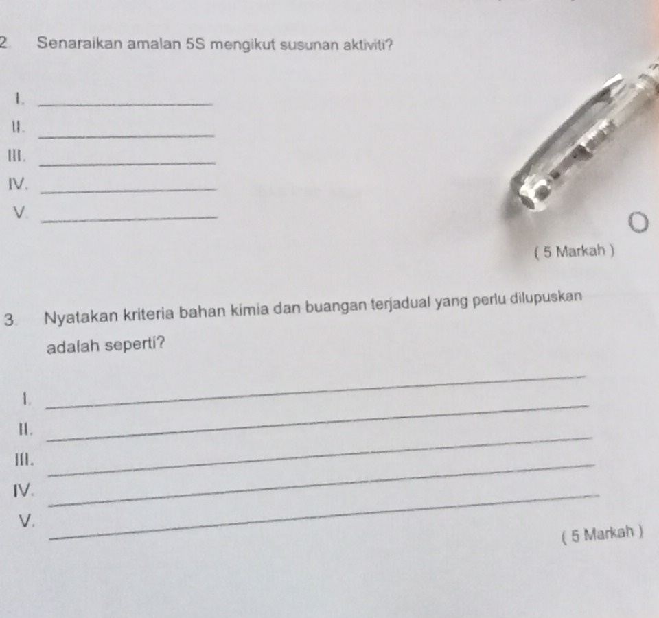 Senaraikan amalan 5S mengikut susunan aktiviti? 
_1 
11._ 
II._ 
IV._ 
V._ 
3. Nyatakan kriteria bahan kimia dan buangan terjadual yang perlu dilupuskan 
adalah seperti? 
1._ 
_ 
I. 
III._ 
_ 
IV._ 
V. 
( 5 Markah )