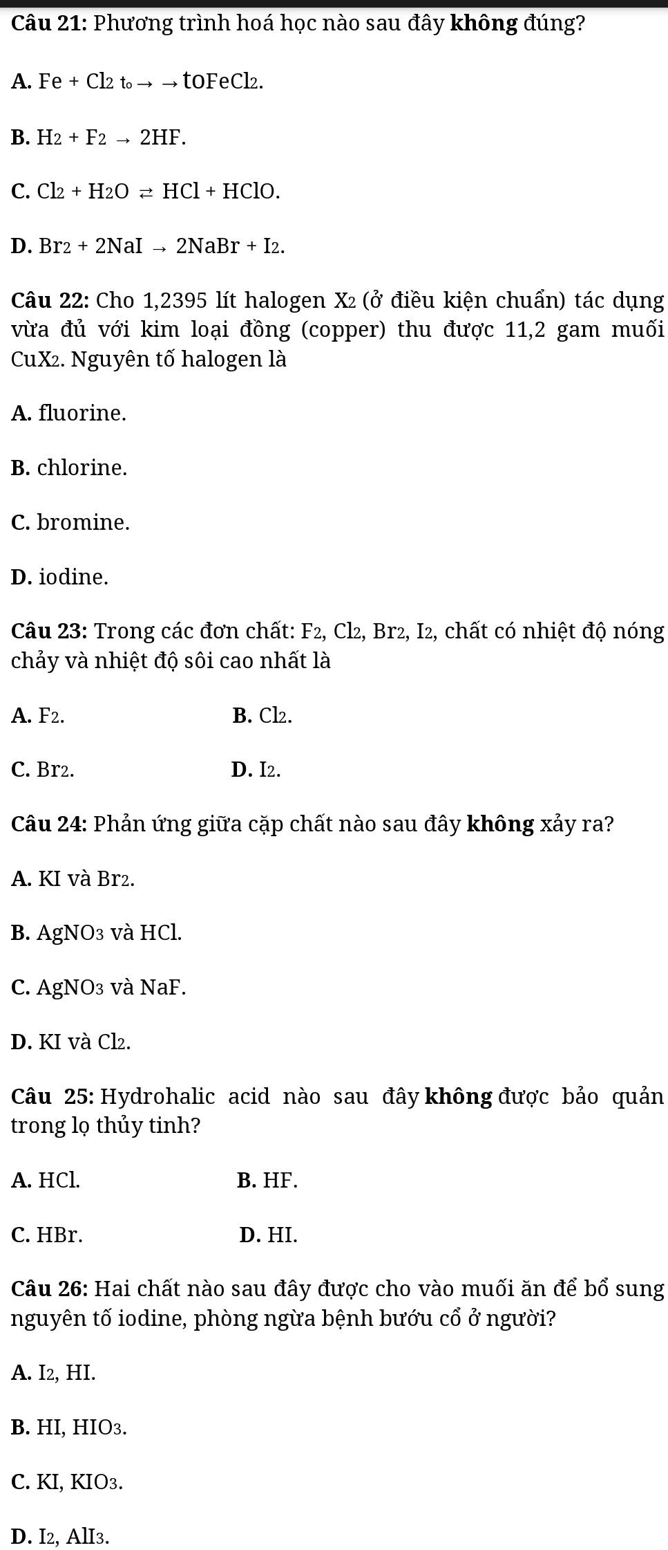 Phương trình hoá học nào sau đây không đúng?
A. Fe+Cl2t_oto to toFeCl2.
B. H_2+F_2to 2HF.
C. Cl_2+H_2Oleftharpoons HCl+HClO.
D. Br_2+2NaIto 2NaBr+I_2. 
Câu 22: Cho 1,2395 lít halogen X² (ở điều kiện chuẩn) tác dụng
vừa đủ với kim loại đồng (copper) thu được 11, 2 gam muối
CuX². Nguyên tố halogen là
A. fluorine.
B. chlorine.
C. bromine.
D. iodine.
Câu 23: Trong các đơn chất: F_2, , Cl2, Br2, I2, chất có nhiệt độ nóng
chảy và nhiệt độ sôi cao nhất là
A. F2. B. Cl₂.
C. Br2. D. I2.
Câu 24: Phản ứng giữa cặp chất nào sau đây không xảy ra?
A. KI và Br2.
B. AgNO₃ và HCl.
C. AgNO₃ và NaF.
D. KI và Cl₂.
Câu 25: Hydrohalic acid nào sau đây không được bảo quản
trong lọ thủy tinh?
A. HCl. B. HF.
C. HBr. D. HI.
Câu 26: Hai chất nào sau đây được cho vào muối ăn để bổ sung
nguyên tố iodine, phòng ngừa bệnh bướu cổ ở người?
A. I2, HI.
B. HI, HIO3.
C. KI, KIO3.
D. I2, AlI3.