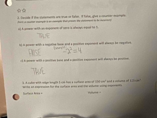 Decide if the statements are true or false. If false, give a counter example. 
(hint: a counter example is an example that proves the statement to be incorrect) 
a) A power with an exponent of zero is always equal to 1. 
b) A power with a negative base and a positive exponent will always be negative. 
c) A power with a positive base and a positive exponent will always be positive. 
3. A cube with edge length 5 cm has a surface area of 150cm^2 and a volume of 125cm^3
Write an expression for the surface area and the volume using exponents 
Surface Area = Volume =