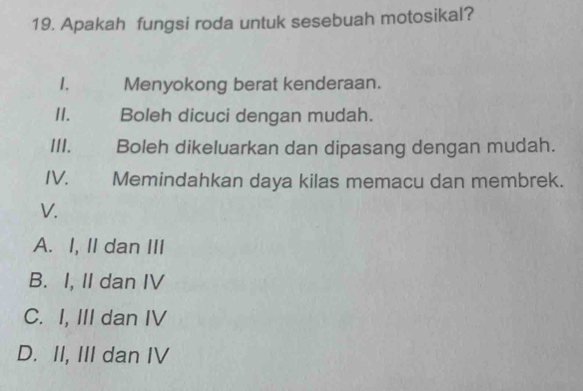 Apakah fungsi roda untuk sesebuah motosikal?
1. Menyokong berat kenderaan.
II. Boleh dicuci dengan mudah.
III. Boleh dikeluarkan dan dipasang dengan mudah.
IV. Memindahkan daya kilas memacu dan membrek.
V.
A. I, II dan III
B. I, II dan IV
C. I, III dan IV
D. II, III dan IV