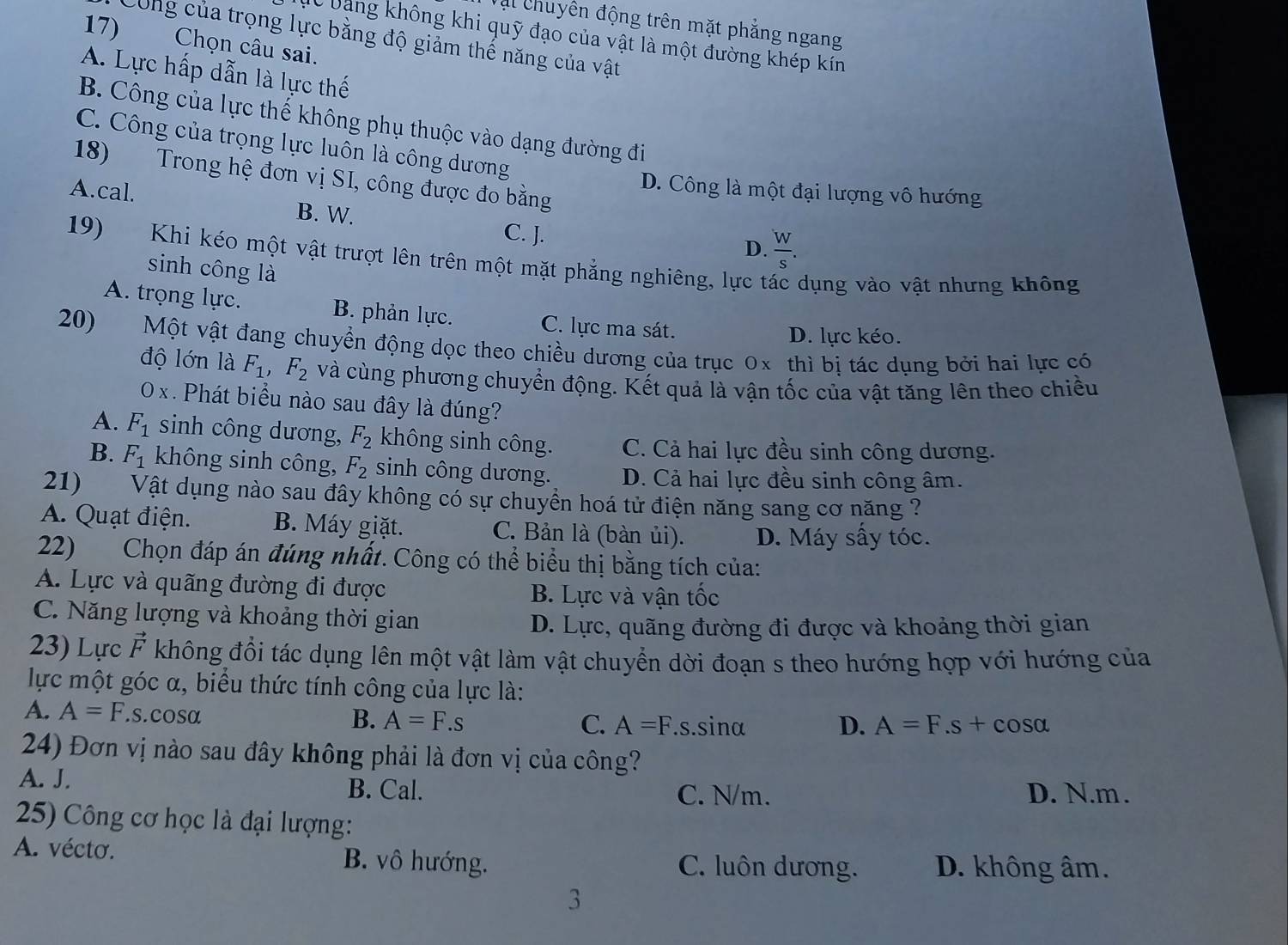 Vậi chuyên động trên mặt phẳng ngang
C bang không khi quỹ đạo của vật là một đường khép kín
Công của trọng lực bằng độ giảm thế năng của vật
17) Chọn câu sai.
A. Lực hấp dẫn là lực thế
B. Công của lực thế không phụ thuộc vào dạng đường đi
C. Công của trọng lực luôn là công dương
18) Trong hệ đơn vị SI, công được đo bằng
D. Công là một đại lượng vô hướng
A.cal. B. W.
C. J. D.  W/s .
19) Khi kéo một vật trượt lên trên một mặt phẳng nghiêng, lực t dụng vào vật nhưng không
sinh công là
A. trọng lực. B. phản lực. C. lực ma sát.
D. lực kéo.
20) Một vật đang chuyển động dọc theo chiều dương của trục 0x thì bị tác dụng bởi hai lực có
độ lớn là F_1,F_2 và cùng phương chuyển động. Kết quả là vận tốc của vật tăng lên theo chiều
0 x . Phát biểu nào sau đây là đúng?
A. F_1 sinh công dương, F_2 không sinh công. C. Cả hai lực đều sinh công dương.
B. F_1 không sinh công, F_2 sinh công dương. D. Cả hai lực đều sinh công âm.
21) Vật dụng nào sau đây không có sự chuyển hoá tử điện năng sang cơ năng ?
A. Quạt điện. B. Máy giặt. C. Bản là (bàn ủi). D. Máy sấy tóc.
22) Chọn đáp án đúng nhất. Công có thể biểu thị bằng tích của:
A. Lực và quãng đường đi được B. Lực và vận tốc
C. Năng lượng và khoảng thời gian
D. Lực, quãng đường đi được và khoảng thời gian
23) Lực F không đổi tác dụng lên một vật làm vật chuyển dời đoạn s theo hướng hợp với hướng của
lực một góc α, biểu thức tính công của lực là:
A. A=F.s.cos alpha B. A=F.s A=F. _ S s.sinα D. A=F.s+cos alpha
C.
24) Đơn vị nào sau đây không phải là đơn vị của công?
A. J. B. Cal.
C. N/m. D. N.m .
25) Công cơ học là đại lượng:
A. vécto. B. vô hướng. C. luôn dương. D. không âm.
3