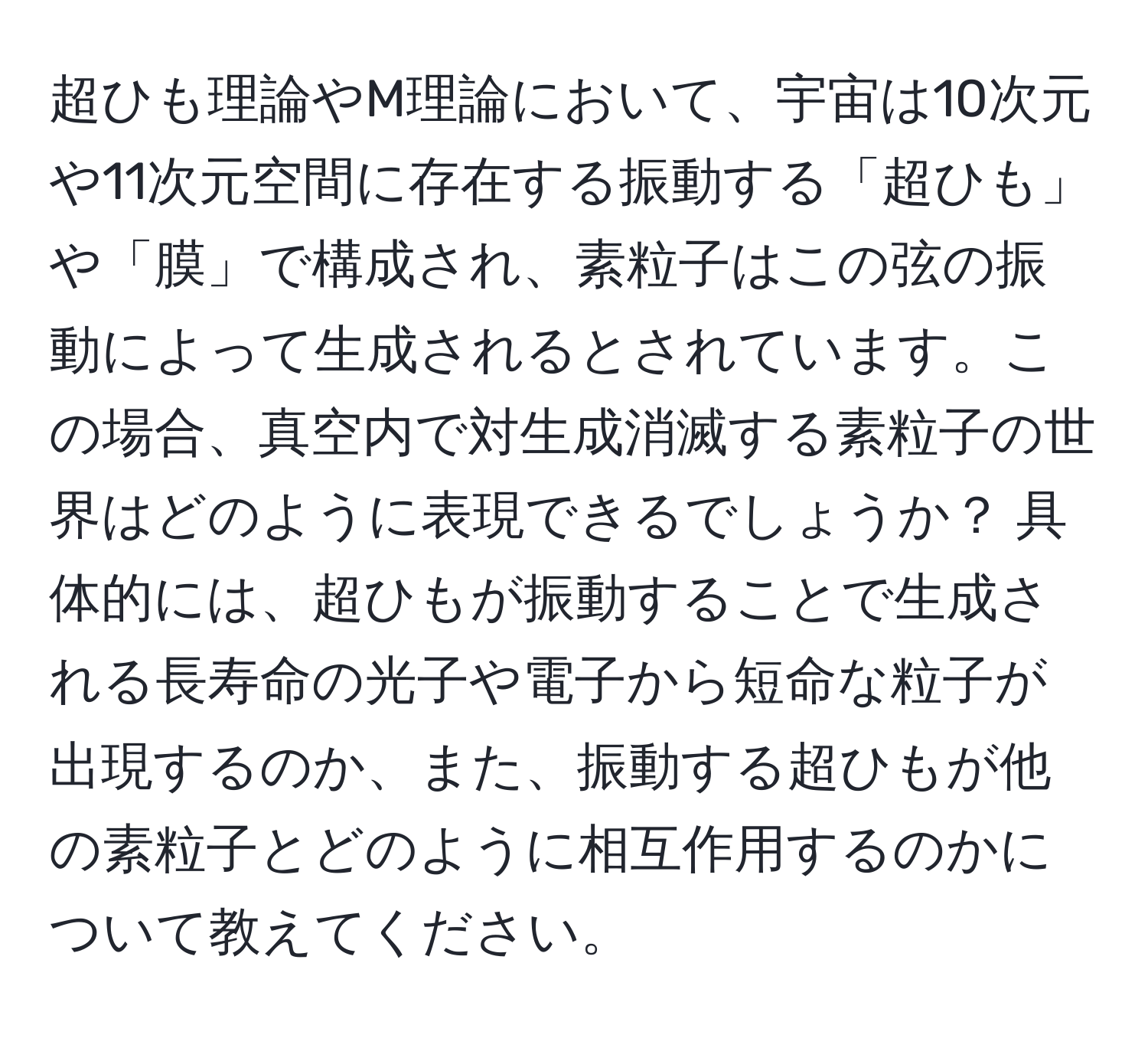 超ひも理論やM理論において、宇宙は10次元や11次元空間に存在する振動する「超ひも」や「膜」で構成され、素粒子はこの弦の振動によって生成されるとされています。この場合、真空内で対生成消滅する素粒子の世界はどのように表現できるでしょうか？ 具体的には、超ひもが振動することで生成される長寿命の光子や電子から短命な粒子が出現するのか、また、振動する超ひもが他の素粒子とどのように相互作用するのかについて教えてください。