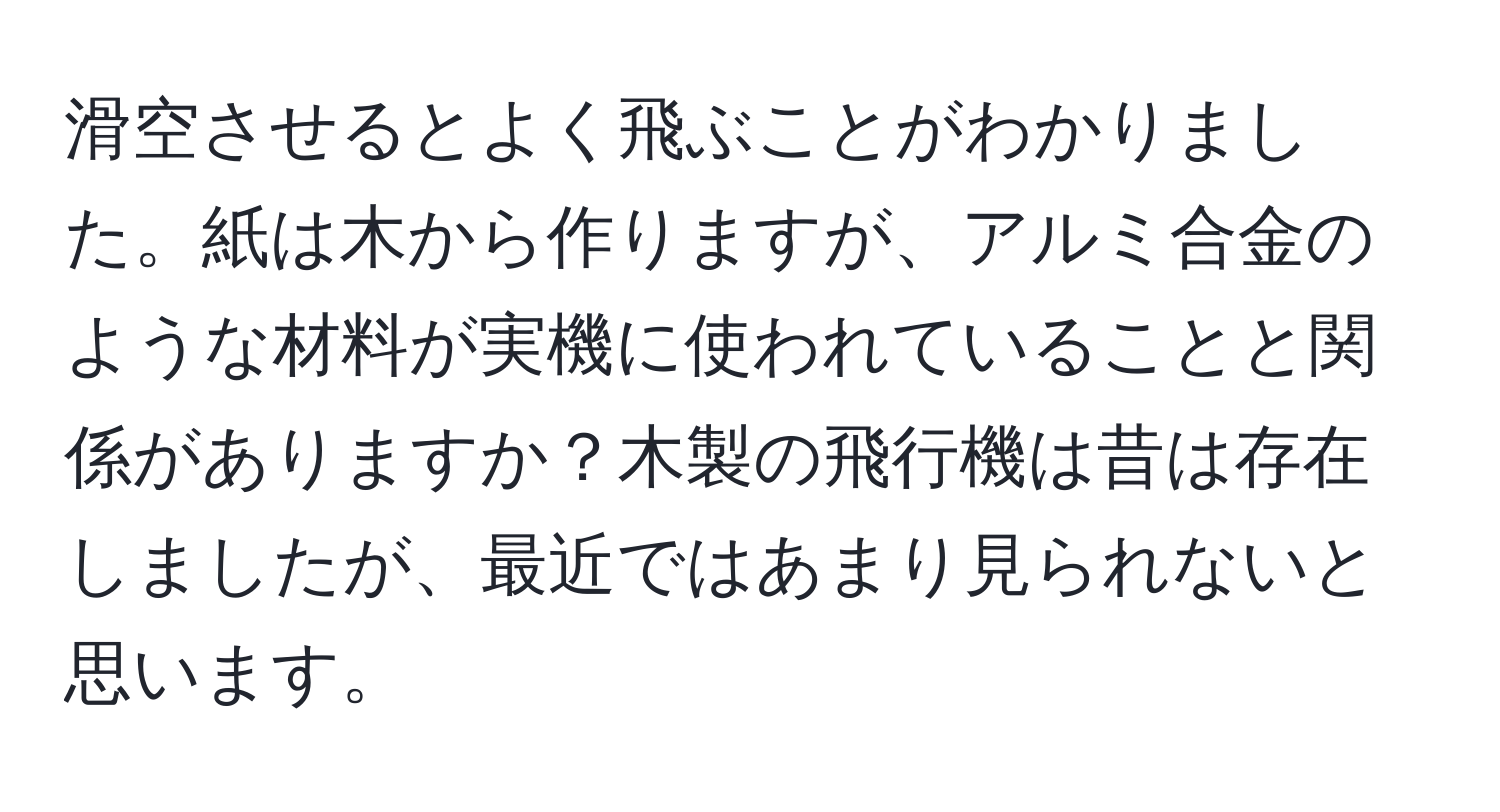 滑空させるとよく飛ぶことがわかりました。紙は木から作りますが、アルミ合金のような材料が実機に使われていることと関係がありますか？木製の飛行機は昔は存在しましたが、最近ではあまり見られないと思います。