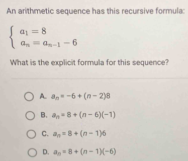 An arithmetic sequence has this recursive formula:
beginarrayl a_1=8 a_n=a_n-1-6endarray.
What is the explicit formula for this sequence?
A. a_n=-6+(n-2)8
B. a_n=8+(n-6)(-1)
C. a_n=8+(n-1)6
D. a_n=8+(n-1)(-6)