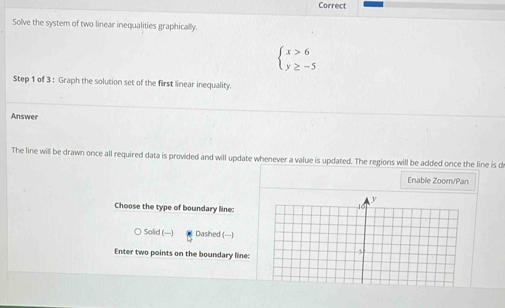 Correct
Solve the system of two linear inequalities graphically.
beginarrayl x>6 y≥ -5endarray.
Step 1 of 3 : Graph the solution set of the first linear inequality.
Answer
The line will be drawn once all required data is provided and will update whenever a value is updated. The regions will be added once the line is d
Enable Zoom/Pan
Choose the type of boundary line:
Solid (—) Dashed (---)
Enter two points on the boundary line: