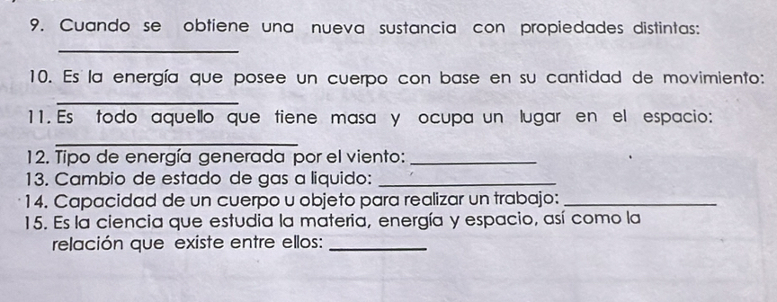 Cuando se obtiene una nueva sustancia con propiedades distintas: 
_ 
10. Es la energía que posee un cuerpo con base en su cantidad de movimiento: 
_ 
11. Es todo aquello que tiene masa y ocupa un lugar en el espacio: 
_ 
12. Tipo de energía generada por el viento:_ 
13. Cambio de estado de gas a liquido:_ 
14. Capacidad de un cuerpo u objeto para realizar un trabajo:_ 
15. Es la ciencia que estudia la materia, energía y espacio, así como la 
relación que existe entre ellos:_