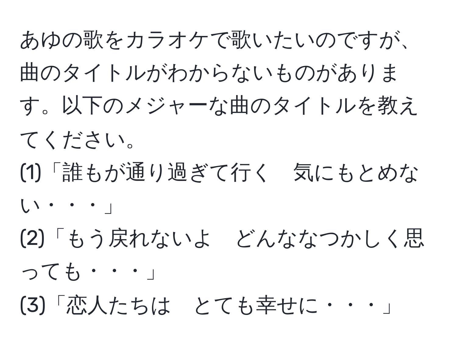 あゆの歌をカラオケで歌いたいのですが、曲のタイトルがわからないものがあります。以下のメジャーな曲のタイトルを教えてください。  
(1)「誰もが通り過ぎて行く　気にもとめない・・・」  
(2)「もう戻れないよ　どんななつかしく思っても・・・」  
(3)「恋人たちは　とても幸せに・・・」