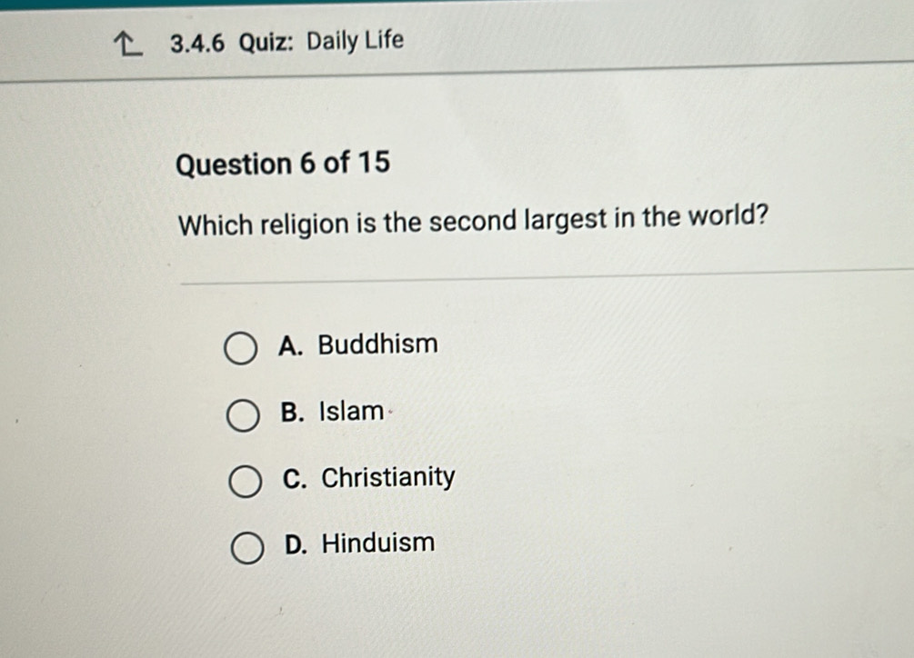 Daily Life
Question 6 of 15
Which religion is the second largest in the world?
A. Buddhism
B. Islam
C. Christianity
D. Hinduism