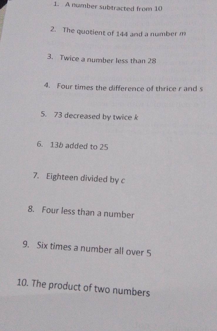 A number subtracted from 10
2. The quotient of 144 and a number m
3. Twice a number less than 28
4. Four times the difference of thrice r and s
5. 73 decreased by twice k
6. 13b added to 25
7. Eighteen divided by c
8. Four less than a number 
9. Six times a number all over 5
10. The product of two numbers