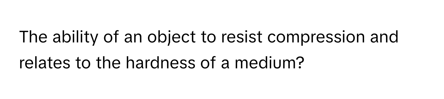 The ability of an object to resist compression and relates to the hardness of a medium?