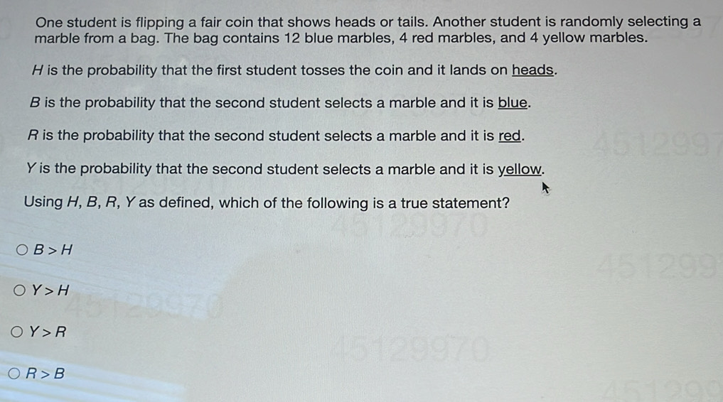 One student is flipping a fair coin that shows heads or tails. Another student is randomly selecting a
marble from a bag. The bag contains 12 blue marbles, 4 red marbles, and 4 yellow marbles.
H is the probability that the first student tosses the coin and it lands on heads.
B is the probability that the second student selects a marble and it is blue.
R is the probability that the second student selects a marble and it is red.
Y is the probability that the second student selects a marble and it is yellow.
Using H, B, R, Y as defined, which of the following is a true statement?
B>H
Y>H
Y>R
R>B