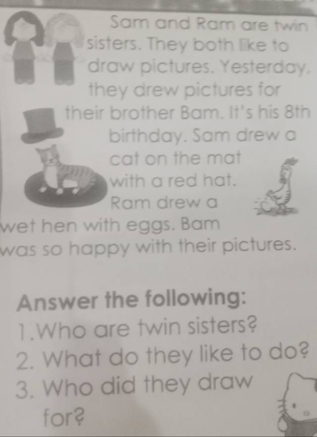 Sam and Ram are twin 
sisters. They both like to 
draw pictures. Yesterday, 
they drew pictures for 
their brother Bam. It's his 8th
birthday. Sam drew a 
cat on the mat 
with a red hat. 
Ram drew a 
wet hen with eggs. Bam 
was so happy with their pictures. 
Answer the following: 
1.Who are twin sisters? 
2. What do they like to do? 
3. Who did they draw 
for?