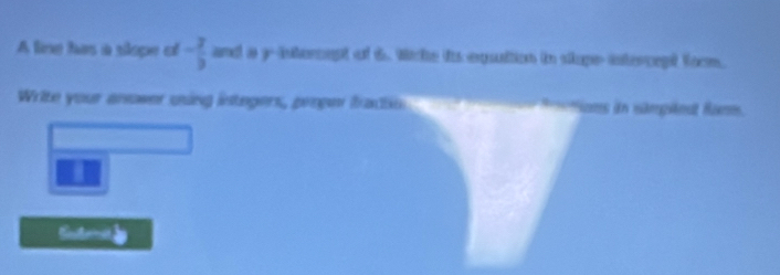 A line has a slope of - 2/3  and a y -interept of 6. Wihe ttequuttion in sope-intercept foom. 
Write your ansower uning integers, peoper fracto fnions in simpled fam. 
T