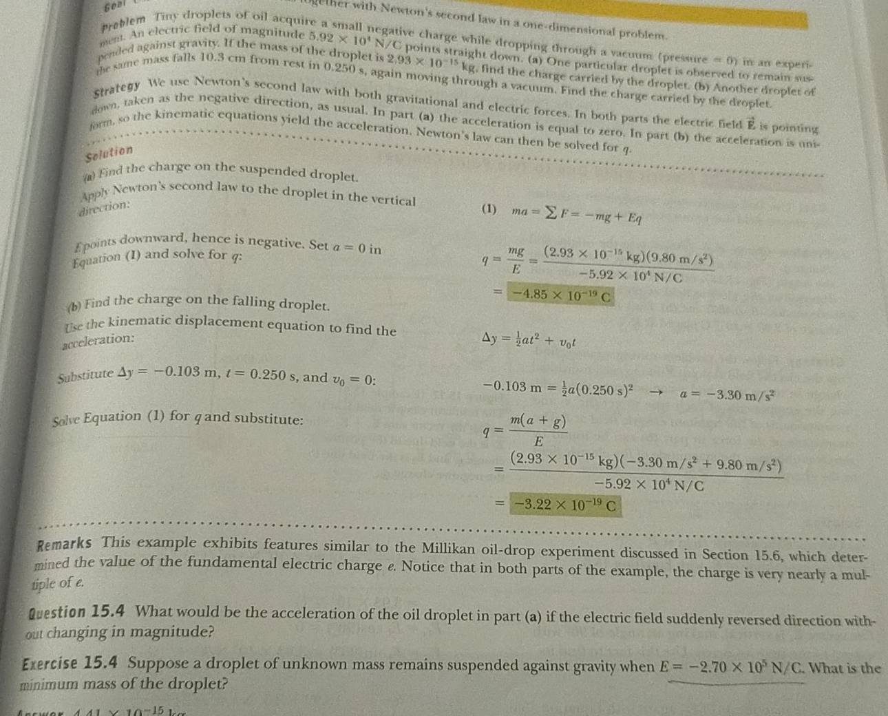 Géal
ether with Newton's second law in a one-dimensional problem.
Preblem Tiny droplets of oil acqui
egative charge while dropping through a vacuum (pressure = 0) in an experi-
mem. An electric field of magnitude 5.92* 10^4 N/C points straight down. (a) One particular droplet is observed to remain sus-
pended against gravity. If the mass of the droplet is 2.93* 10^(-15)kg , find the charge carried by the droplet. (b) Another droplet of
the same mass falls 10.3 cm from rest in 0.250 s, again moving through a vacuum. Find the charge carried by the droplet.
Strategy We use Newton's second law with both gravitational and electric forces. In both parts the electric field vector E, is pointing
down, taken as the negative direction, as usual. In part (a) the acceleration is equal to zero. In part (b) the acceleration is uni
form, so the kinematic equations yield the acceleration. Newton's law can then be solved for q
Selution
(a) Find the charge on the suspended droplet
Apply Newton's second law to the droplet in the vertical
direction:
(1) ma=sumlimits F=-mg+Eq
E points downward, hence is negative. Set
Equation (I) and solve for a=0in
q= mg/E = ((2.93* 10^(-15)kg)(9.80m/s^2))/-5.92* 10^4N/C 
(b) Find the charge on the falling droplet.
=-4.85* 10^(-19)C
Use the kinematic displacement equation to find the
acceleration:
△ y= 1/2 at^2+v_0t
Substitute Delta y=-0.103m,t=0.250s , and v_0=0:
-0.103m= 1/2 a(0.250s)^2to a=-3.30m/s^2
Solve Equation (1) for q and substitute:
q= (m(a+g))/E 
= ((2.93* 10^(-15)kg)(-3.30m/s^2+9.80m/s^2))/-5.92* 10^4N/C 
=-3.22* 10^(-19)C
Remarks This example exhibits features similar to the Millikan oil-drop experiment discussed in Section 15.6, which deter-
mined the value of the fundamental electric charge ε. Notice that in both parts of the example, the charge is very nearly a mul-
tiple of e.
Question 15.4 What would be the acceleration of the oil droplet in part (a) if the electric field suddenly reversed direction with-
out changing in magnitude?
Exercise 15.4 Suppose a droplet of unknown mass remains suspended against gravity when E=-2.70* 10^5N/C. What is the
minimum mass of the droplet?
x_1=15w