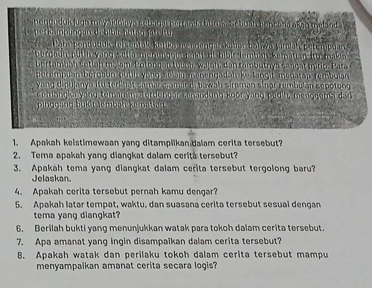 penduduk juga meyakininya sebadal pertanda buruk. Sebuatyhencana akán melanda 
perkamp ung an di bibir hutan fati itu, 
Pära pendudük tersentak ketika mendongar kabar bahwa jumiah perempuan 
bergaun putih yang setia menunggui bukit di bibir lembäh kematian (từ makin 
bortambah sotlap malam. Potongan tubüh, wájah, dan rambutnya sangat mirip. Para 
perempuan bergaun putih yang selalu menengadah ke langit monatap rembulan 
yang dipujanya itu terlihat samar, samár di bawah siraman sinar rembulan sepotong 
semangka yang temarum. Terdengar senandung koor yang pedih, menggema dar 
pinggang bukit lembah kemation. 
1. Apakah keistimewaan yang ditampilkan dalam cerita tersebut? 
2. Tema apakah yang dlangkat dalam cerita tersebut? 
3. Apakäh tema yang diangkat dalam cerita tersebut tergolong baru? 
Jelaskan. 
4. Apakah cerita tersebut pernah kamu dengar? 
5. Apakah latar tempat, waktu, dan suasana cerita tersebut sesual dengan 
tema yang diangkat? 
6. Berilah bukti yang menunjukkan watak para tokoh dalam cerita tersebut. 
7. Apa amanat yang ingin disampaikan dalam cerita tersebut? 
8. Apakah watak dan perilaku tokoh dalam cerita tersebut mampu 
menyampaikan amanat cerita secara logis?