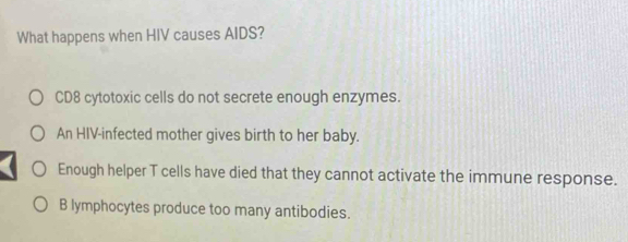 What happens when HIV causes AIDS?
CD8 cytotoxic cells do not secrete enough enzymes.
An HIV-infected mother gives birth to her baby.
Enough helper T cells have died that they cannot activate the immune response.
B lymphocytes produce too many antibodies.