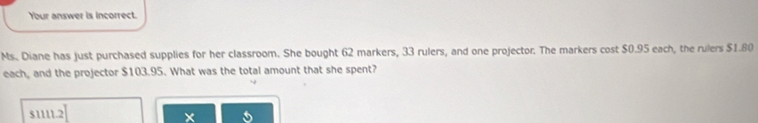 Your answer is incorrect.
Ms. Diane has just purchased supplies for her classroom. She bought 62 markers, 33 rulers, and one projector. The markers cost $0.95 each, the rulers $1.80
each, and the projector $103.95. What was the total amount that she spent?
$1111.2 I