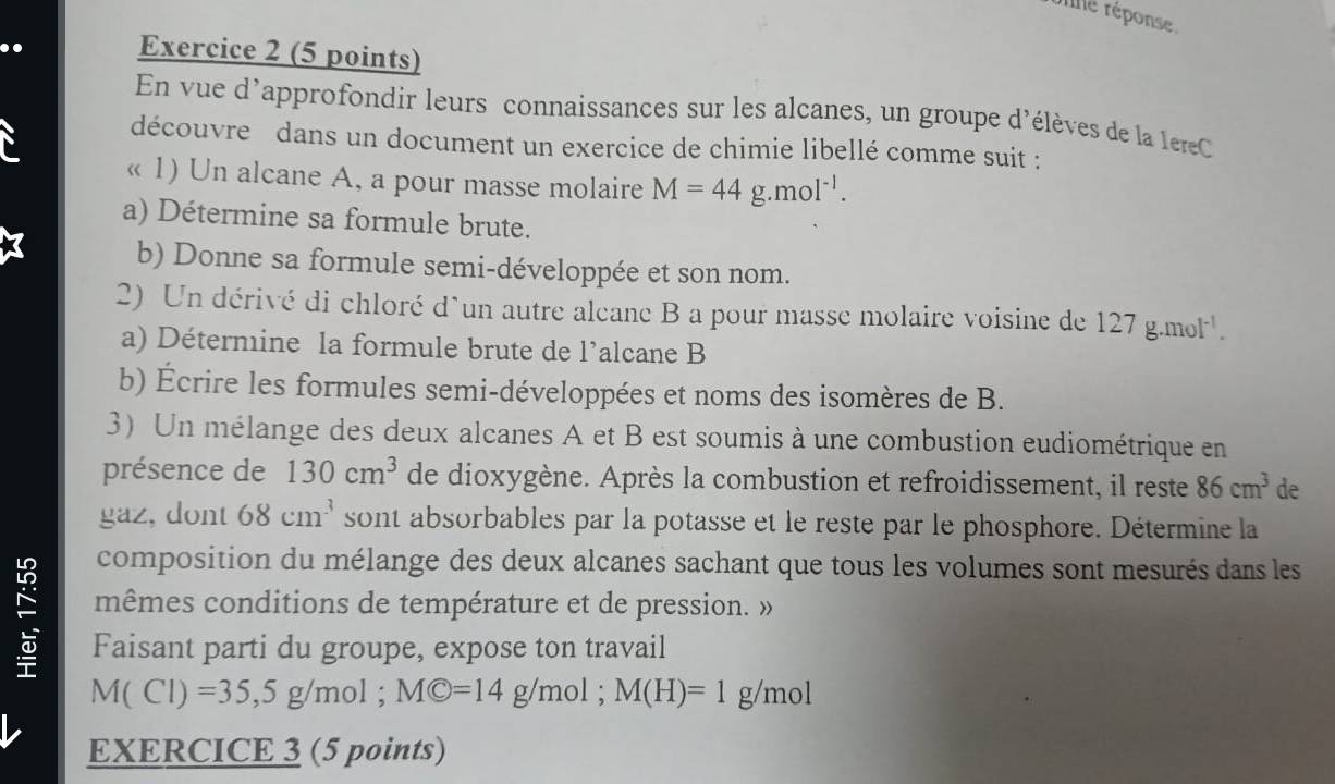 ne réponse. 
Exercice 2 (5 points) 
En vue d'approfondir leurs connaissances sur les alcanes, un groupe d'élèves de la le reC 
découvre dans un document un exercice de chimie libellé comme suit : 
« 1) Un alcane A, a pour masse molaire M=44g.mol^(-1). 
a) Détermine sa formule brute. 
b) Donne sa formule semi-développée et son nom. 
2) Un dérivé di chloré d'un autre alcane B a pour masse molaire voisine de 127g.mol^(-1). 
a) Détermine la formule brute de l’alcane B 
b) Écrire les formules semi-développées et noms des isomères de B. 
3) Un mélange des deux alcanes A et B est soumis à une combustion eudiométrique en 
présence de 130cm^3 de dioxygène. Après la combustion et refroidissement, il reste 86cm^3 de 
gaz, dont 68cm^3 sont absorbables par la potasse et le reste par le phosphore. Détermine la 
composition du mélange des deux alcanes sachant que tous les volumes sont mesurés dans les 
mêmes conditions de température et de pression. » 
: Faisant parti du groupe, expose ton travail
M(Cl)=35, 5g/mol; MC=14 g/mol; M(H)=1 g/mol
EXERCICE 3 (5 points)