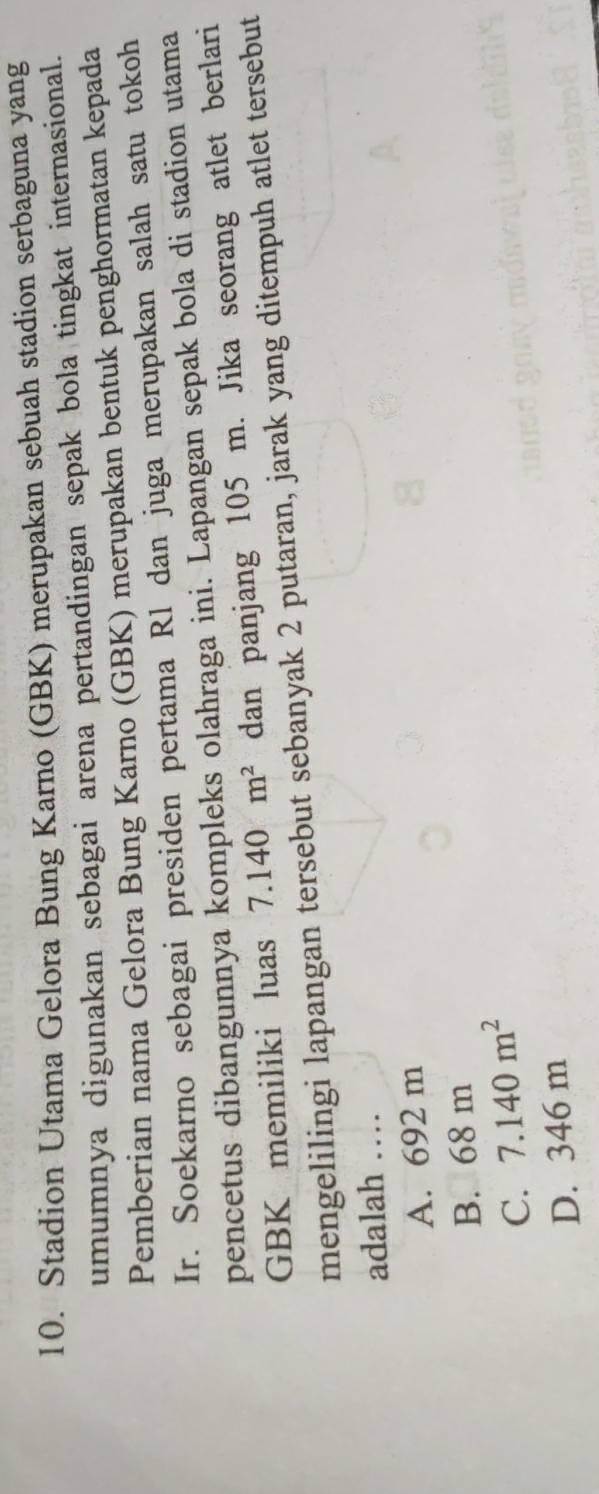 Stadion Utama Gelora Bung Karno (GBK) merupakan sebuah stadion serbaguna yang
umumnya digunakan sebagai arena pertandingan sepak bola tingkat internasional.
Pemberian nama Gelora Bung Karno (GBK) merupakan bentuk penghormatan kepada
Ir. Soekarno sebagai presiden pertama Rl dan juga merupakan salah satu tokoh
pencetus dibangunnya kompleks olahraga ini. Lapangan sepak bola di stadion utama
GBK memiliki luas 7.140m^2 dan panjang 105 m. Jika seorang atlet berlari
mengelilingi lapangan tersebut sebanyak 2 putaran, jarak yang ditempuh atlet tersebut
adalah …
A. 692 m
B. 68 m
C. 7.140m^2
D. 346 m