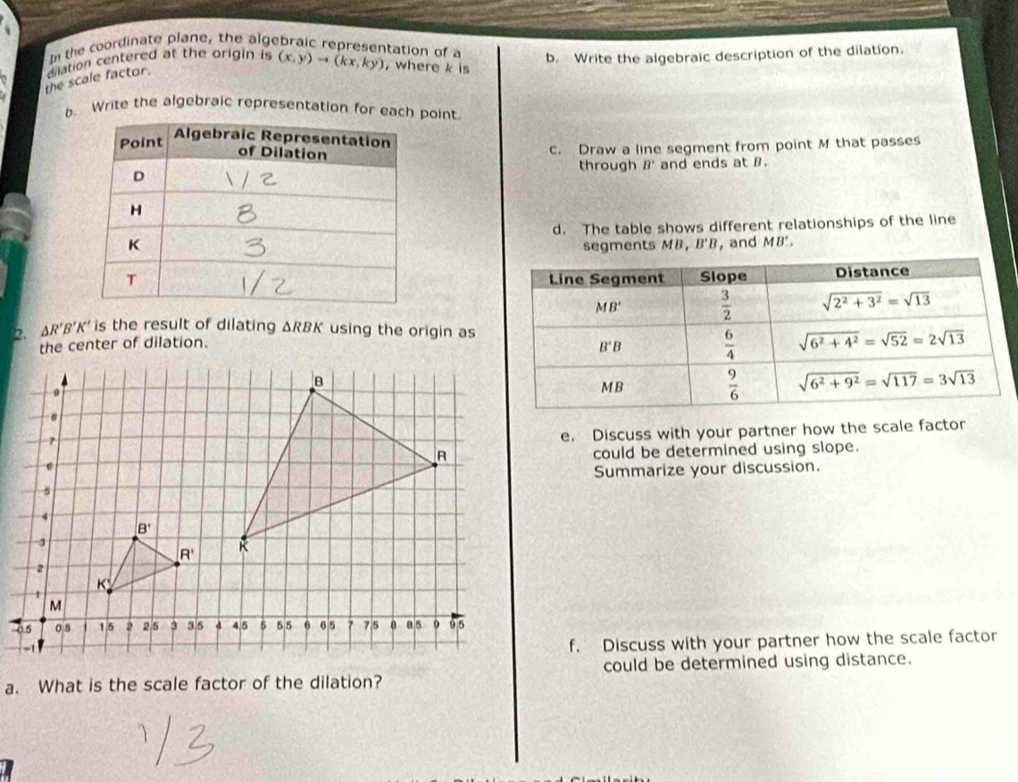 In the coordinate plane, the algebraic representation of a
dilation centered at the origin is (x,y)to (kx,ky) , where k is b. Write the algebraic description of the dilation.
the scale factor.
b. Write the algebraic representation for each point.
c. Draw a line segment from point M that passes
through B' and ends at B.
d. The table shows different relationships of the line
segments MI 1, B'B , and MB'.
2. △ R'B'K' is the result of dilating ΔRBK using the origin as
the center of dilation.
e. Discuss with your partner how the scale factor
could be determined using slope.
Summarize your discussion.
f. Discuss with your partner how the scale factor
could be determined using distance.
a. What is the scale factor of the dilation?