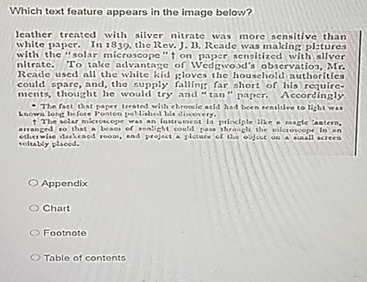 Which text feature appears in the image below?
leather treated with silver nitrate was more sensitive than
white paper. In 1839, the Rev. J. B. Reade was making pistures
with the“solar microscope”f on paper sensitized with silver 
nitrate. To take advantage of Wedgwood's observation, Mr.
Reade used all the white kid gloves the household authorities
could spare, and, the supply falling far short of his require-
ments, thought he would try and“tan”paper. Accordingly
The fact that paper treated with chromic acid had been sensitive to light was
known long before Ponton pablished his discovery.
+ The solar microscope was an instrumcot in principle like a magic lantern.
arranged to that a bram of sunlight could pass through the microscope in an
suitably placed. otherwise darkened room, and project a picture of the object on a sall screen
Appendix
Chart
Footnote
Table of contents