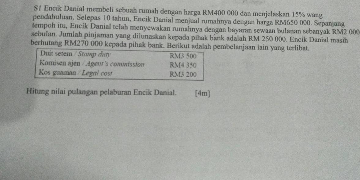 S1 Encik Danial membeli sebuah rumah dengan harga RM400 000 dan menjelaskan 15% wang 
pendahuluan. Selepas 10 tahun, Encik Danial menjual rumahnya dengan harga RM650 000. Sepanjang 
tempoh itu, Encik Danial telah menyewakan rumahnya dengan bayaran sewaan bulanan sebanyak RM2 000
sebulan. Jumlah pinjaman yang dilunaskan kepada pihak bank adalah RM 250 000. Encik Danial masih 
berhutang RM270 000 kepada pihak bank. Berikut adalah pembelanjaan lain yang terlibat. 
Duit setem / Stamp duty RM3 500
Komisen ajen / Agent's commission RM4 350
Kos guaman / Legal cost RM3 200
Hitung nilai pulangan pelaburan Encik Danial. [4m]