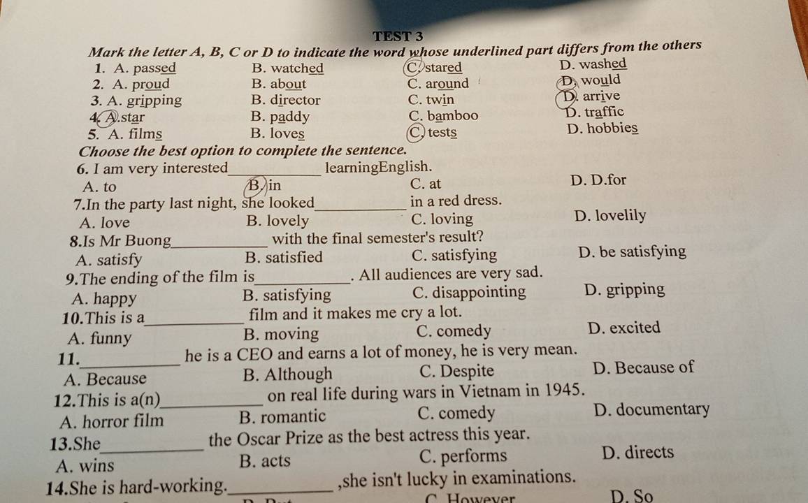 TEST 3
Mark the letter A, B, C or D to indicate the word whose underlined part differs from the others
1. A. passed B. watched C. stared D. washed
2. A. proud B. about C. around D. would
3. A. gripping B. director C. twin D. arrive
4 A.star B. paddy C. bamboo D. traffic
5. A. films B. loves C tests D. hobbies
Choose the best option to complete the sentence.
6. I am very interested_ learningEnglish.
A. to B in C. at D. D.for
7.In the party last night, she looked_ in a red dress.
A. love B. lovely C. loving D. lovelily
8.Is Mr Buong_ with the final semester's result?
A. satisfy B. satisfied C. satisfying D. be satisfying
9.The ending of the film is_ . All audiences are very sad.
A. happy B. satisfying C. disappointing D. gripping
10.This is a_ film and it makes me cry a lot.
A. funny B. moving C. comedy D. excited
11._ he is a CEO and earns a lot of money, he is very mean.
A. Because B. Although C. Despite D. Because of
12.This is a(n)_ on real life during wars in Vietnam in 1945.
A. horror film B. romantic C. comedy
D. documentary
13.She_ the Oscar Prize as the best actress this year.
A. wins B. acts C. performs D. directs
14.She is hard-working._ ,she isn't lucky in examinations.
D. So