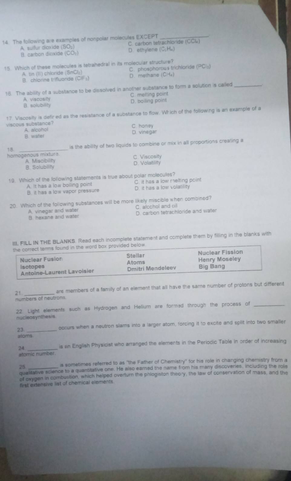 The following are examples of nonpolar molecules EXCEPT_
A. sulfur dioxide (SO_2) C. carbon tetrachloride CCLk)
B. carbon dioxide (CO_2) D. ethylene (C; H₄)
15 Which of these molecules is tetrahedral in its molecular structure?
A. tin (11) chlaride (SnCl_2) C. phosphorous trichloride (PCl_3)
B. chlorine trifluonde (CIF_3) D. methane CH_4
16. The ability of a substance to be dissolved in another substance to form a solution is called_
A. viscosity C. melting point
B. solubility D. boiling point
17. Viscosity is defired as the resistance of a substance to flow. Which of the following is an example of a
viscous substance?
A. alcohol C. honey
B. water D. vinegar
18 _is the ability of two liquids to combine or mix in all proportions creating a
homogenous mixtura.
A Miscibility C. Viscosity
D. Volatility
B. Solubility
19. Which of the following statements is true about polar molecules?
A. It has a low boiling point C. it has a low melting point
B. it has a low vapor pressure D. it has a low volatility
20. Which of the following substances will be more likely miscible when combined?
A. vinegar and water C. alcchol and oil
B. hexane and water D. carbon tetrachloride and water
L IN THE BLANKS. Read each incomplete statement and complete them by filling in the blanks with
21._
are members of a family of an element that all have the same number of protons but different
numbers of neutrons.
22. Light elements such as Hydrogen and Helium are formed through the process of_
nucleosynthesis
23. _occurs when a neutron slams into a larger atom, forcing it to excite and split into two smaller
atoms.
24_
is an English Physicist who arranged the elements in the Periodic Table in order of increasing
atomic number.
25_
is sometimes referred to as "the Father of Chemistry'' for his role in changing chemistry from a
qualitative science to a quantitative one. He also earned the name from his many discoveries, including the role
of oxygen in combustion, which helped overturn the phlogiston theory, the law of conservation of mass, and the
first extensive list of chemical elements.